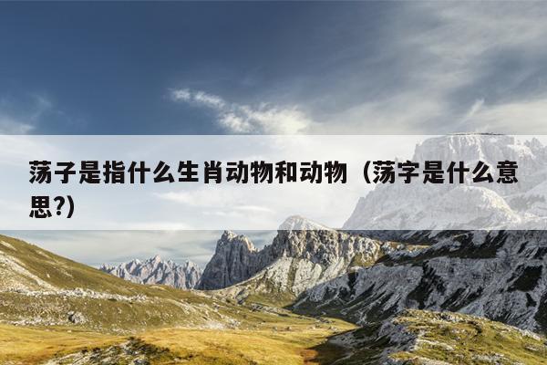 荡子是指什么生肖动物和动物（荡字是什么意思?）