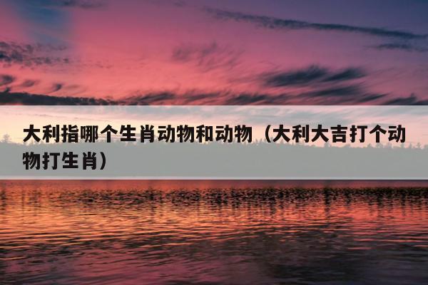 大利指哪个生肖动物和动物（大利大吉打个动物打生肖）