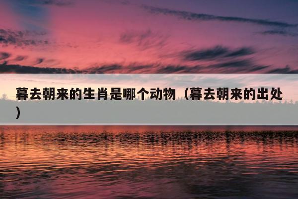 暮去朝来的生肖是哪个动物（暮去朝来的出处）