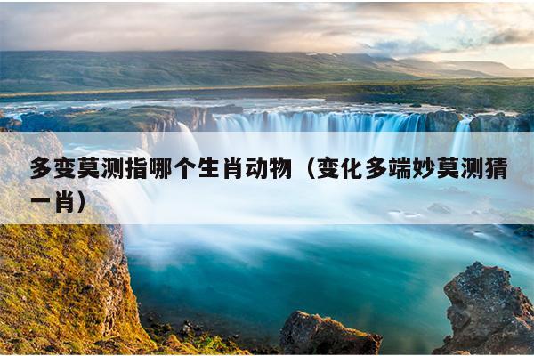 多变莫测指哪个生肖动物（变化多端妙莫测猜一肖）