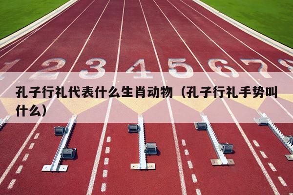 孔子行礼代表什么生肖动物（孔子行礼手势叫什么）