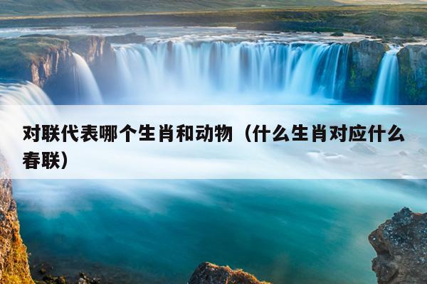 对联代表哪个生肖和动物（什么生肖对应什么春联）