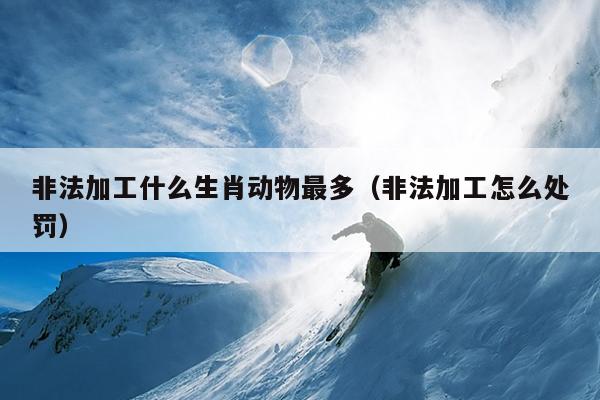 非法加工什么生肖动物最多（非法加工怎么处罚）