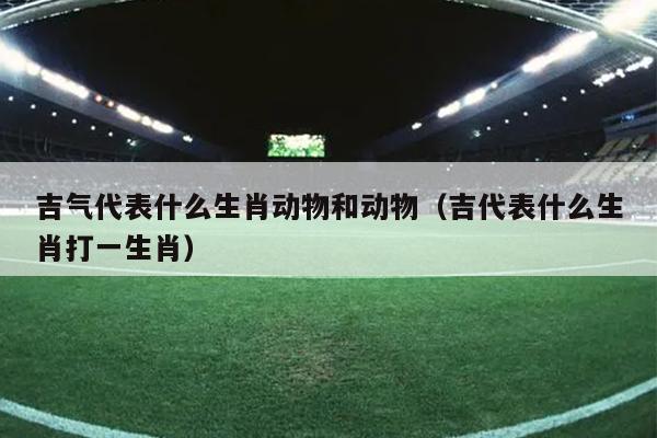 吉气代表什么生肖动物和动物（吉代表什么生肖打一生肖）