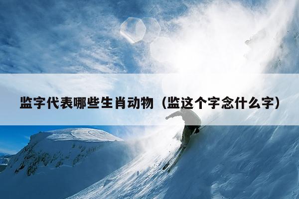 监字代表哪些生肖动物（监这个字念什么字）
