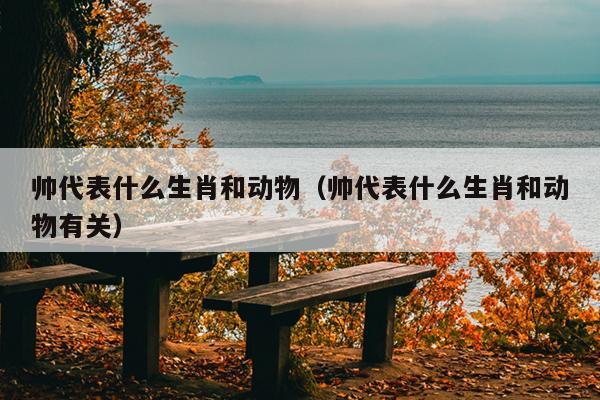 帅代表什么生肖和动物（帅代表什么生肖和动物有关）