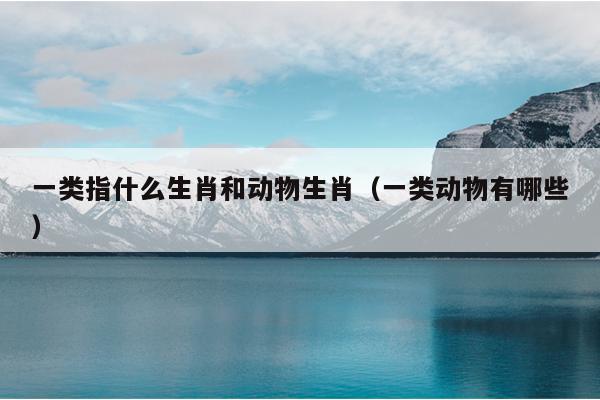 一类指什么生肖和动物生肖（一类动物有哪些）