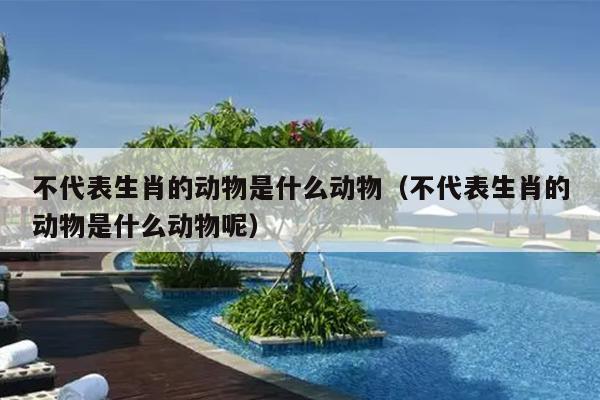 不代表生肖的动物是什么动物（不代表生肖的动物是什么动物呢）