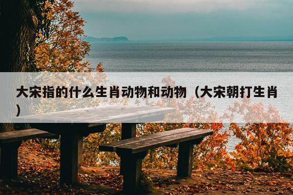 大宋指的什么生肖动物和动物（大宋朝打生肖）