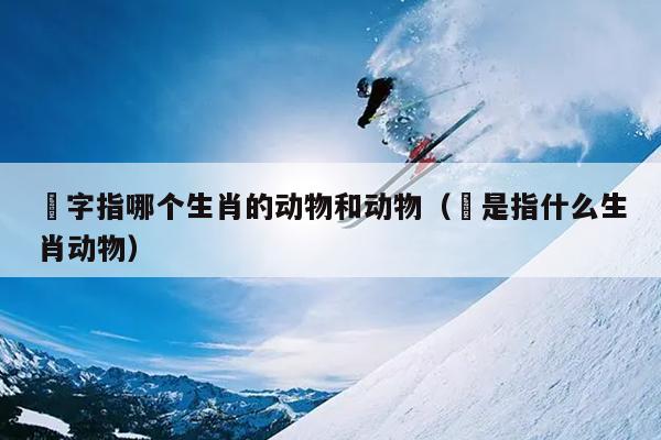 乫字指哪个生肖的动物和动物（犇是指什么生肖动物）