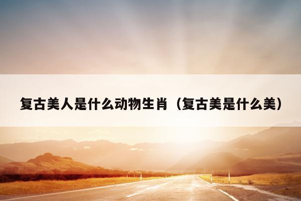 复古美人是什么动物生肖（复古美是什么美）