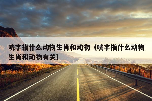 咣字指什么动物生肖和动物（咣字指什么动物生肖和动物有关）