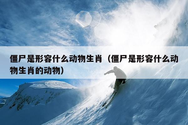 僵尸是形容什么动物生肖（僵尸是形容什么动物生肖的动物）