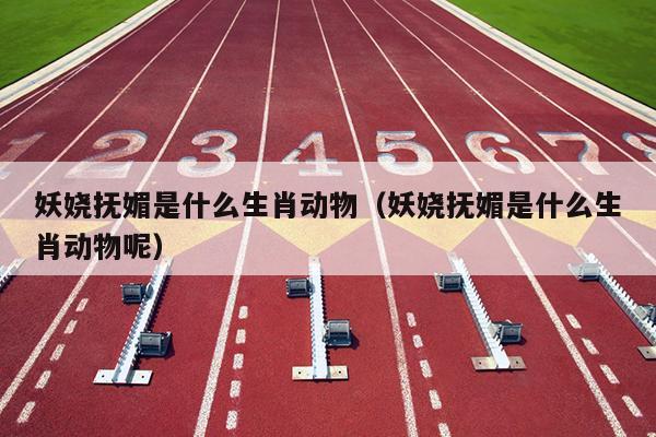 妖娆抚媚是什么生肖动物（妖娆抚媚是什么生肖动物呢）