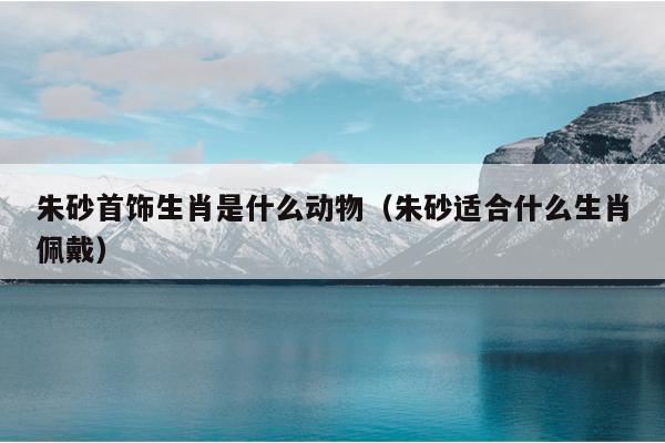 朱砂首饰生肖是什么动物（朱砂适合什么生肖佩戴）