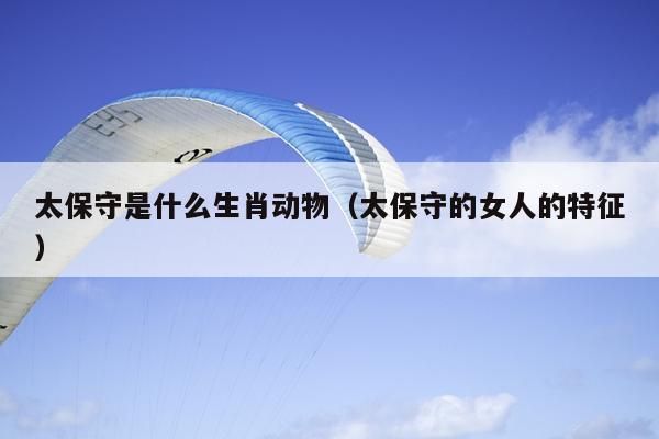 太保守是什么生肖动物（太保守的女人的特征）