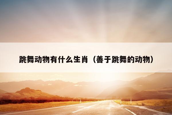跳舞动物有什么生肖（善于跳舞的动物）
