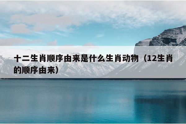 十二生肖顺序由来是什么生肖动物（12生肖的顺序由来）