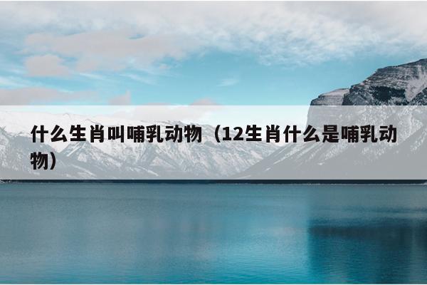 什么生肖叫哺乳动物（12生肖什么是哺乳动物）