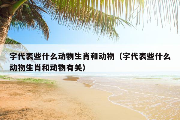 字代表些什么动物生肖和动物（字代表些什么动物生肖和动物有关）