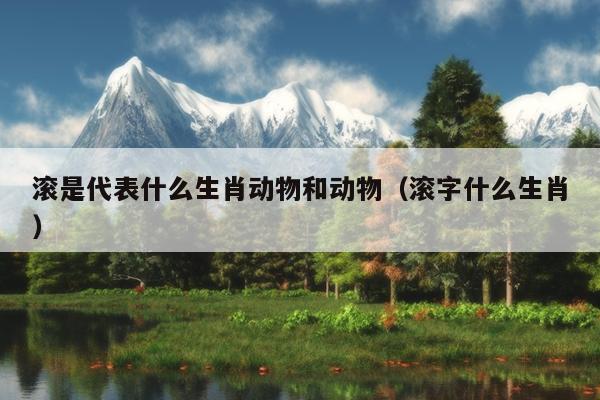 滚是代表什么生肖动物和动物（滚字什么生肖）