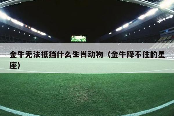 金牛无法抵挡什么生肖动物（金牛降不住的星座）