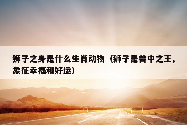狮子之身是什么生肖动物（狮子是兽中之王,象征幸福和好运）