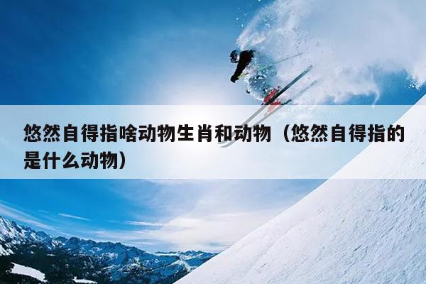 悠然自得指啥动物生肖和动物（悠然自得指的是什么动物）