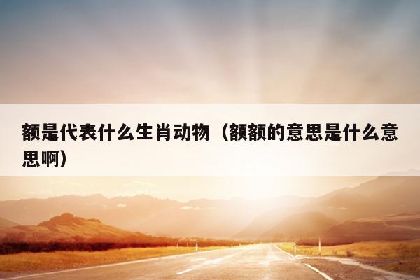 额是代表什么生肖动物（额额的意思是什么意思啊）