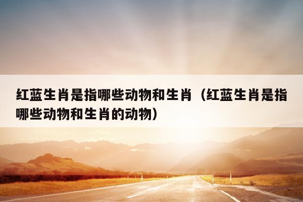红蓝生肖是指哪些动物和生肖（红蓝生肖是指哪些动物和生肖的动物）