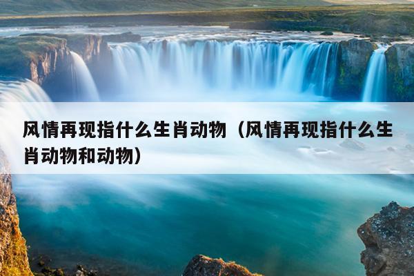 风情再现指什么生肖动物（风情再现指什么生肖动物和动物）