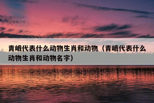 青峨代表什么动物生肖和动物（青峨代表什么动物生肖和动物名字）