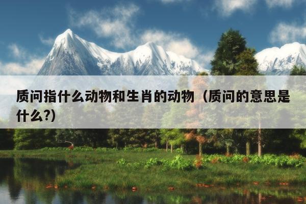 质问指什么动物和生肖的动物（质问的意思是什么?）