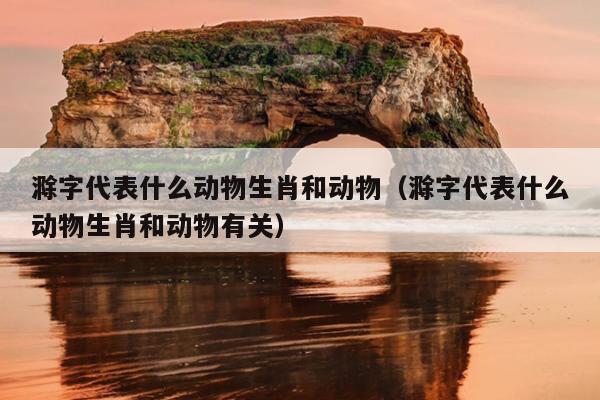 滁字代表什么动物生肖和动物（滁字代表什么动物生肖和动物有关）