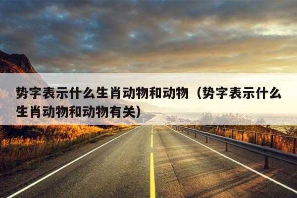势字表示什么生肖动物和动物（势字表示什么生肖动物和动物有关）