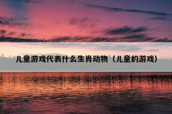 儿童游戏代表什么生肖动物（儿童的游戏）