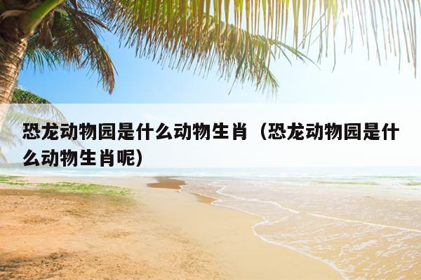 恐龙动物园是什么动物生肖（恐龙动物园是什么动物生肖呢）