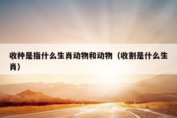 收种是指什么生肖动物和动物（收割是什么生肖）