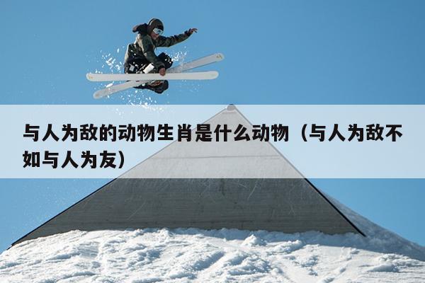 与人为敌的动物生肖是什么动物（与人为敌不如与人为友）