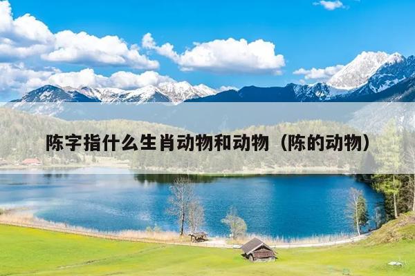 陈字指什么生肖动物和动物（陈的动物）