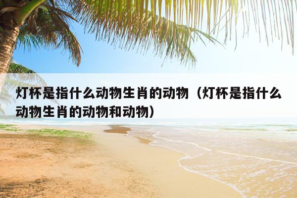 灯杯是指什么动物生肖的动物（灯杯是指什么动物生肖的动物和动物）