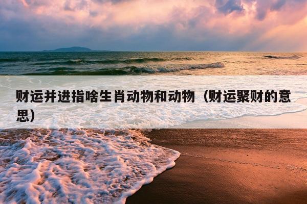 财运并进指啥生肖动物和动物（财运聚财的意思）