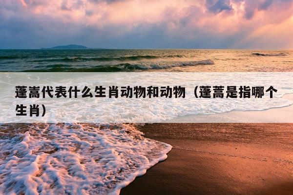 蓬嵩代表什么生肖动物和动物（蓬蒿是指哪个生肖）