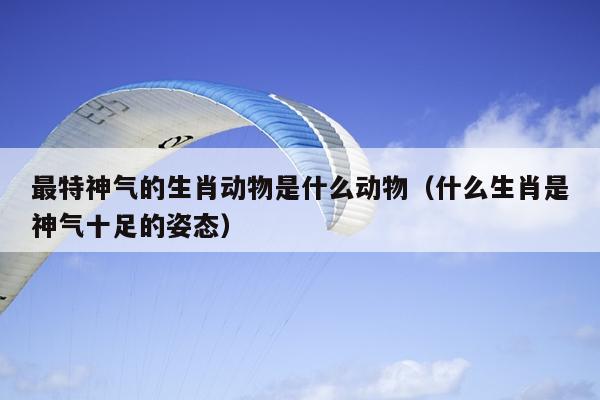 最特神气的生肖动物是什么动物（什么生肖是神气十足的姿态）