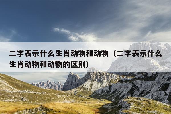 二字表示什么生肖动物和动物（二字表示什么生肖动物和动物的区别）