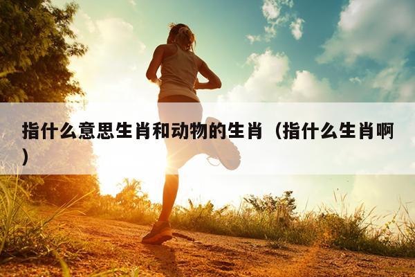 指什么意思生肖和动物的生肖（指什么生肖啊）