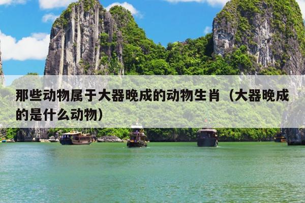 那些动物属于大器晚成的动物生肖（大器晚成的是什么动物）