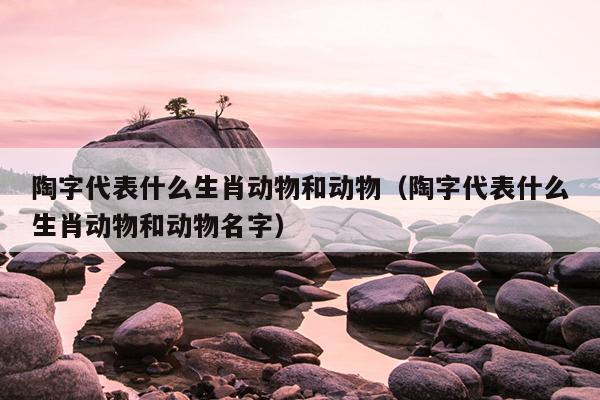 陶字代表什么生肖动物和动物（陶字代表什么生肖动物和动物名字）