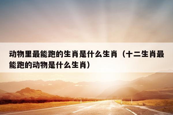 动物里最能跑的生肖是什么生肖（十二生肖最能跑的动物是什么生肖）