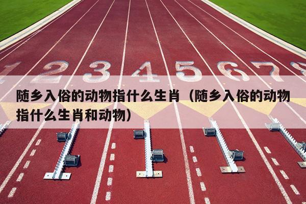 随乡入俗的动物指什么生肖（随乡入俗的动物指什么生肖和动物）